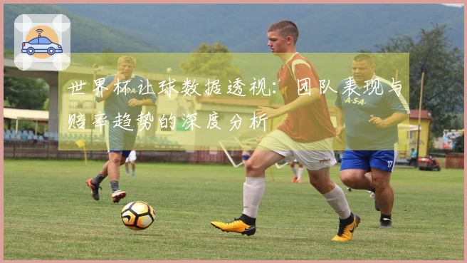 世界杯让球数据透视：团队表现与赔率趋势的深度分析